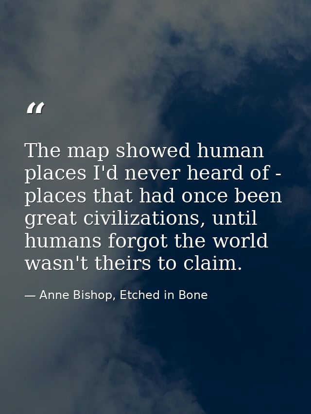 The map showed human places I'd never heard of - places that had once been great civilizations, until humans forgot the  — Anne Bishop, Etched in Bone