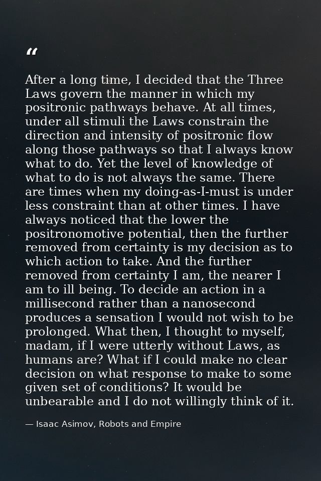 After a long time, I decided that the Three Laws govern the manner in which my positronic pathways behave. At all times, — Isaac Asimov, Robots and Empire