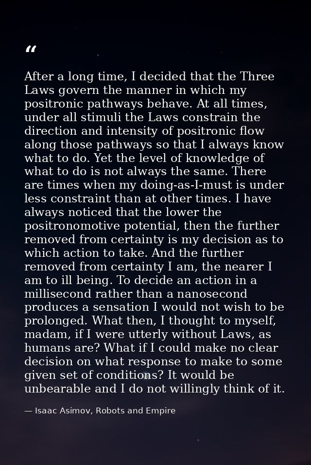 After a long time, I decided that the Three Laws govern the manner in which my positronic pathways behave. At all times, — Isaac Asimov, Robots and Empire