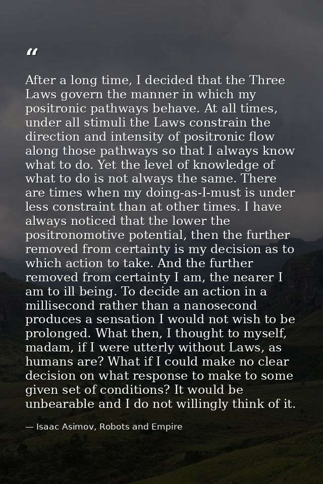 After a long time, I decided that the Three Laws govern the manner in which my positronic pathways behave. At all times, — Isaac Asimov, Robots and Empire