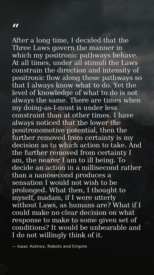 After a long time, I decided that the Three Laws govern the manner in which my positronic pathways behave. At all times, — Isaac Asimov, Robots and Empire