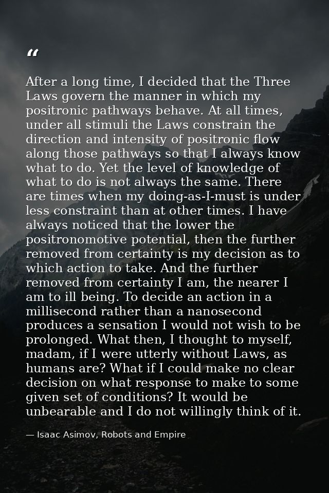 After a long time, I decided that the Three Laws govern the manner in which my positronic pathways behave. At all times, — Isaac Asimov, Robots and Empire