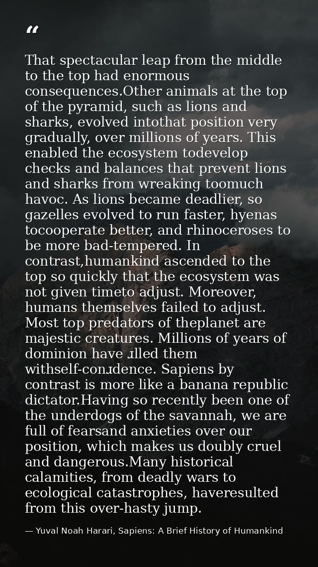 That spectacular leap from the middle to the top had enormous consequences.Other animals at the top of the pyramid, such — Yuval Noah Harari, Sapiens: A Brief History of Humankind