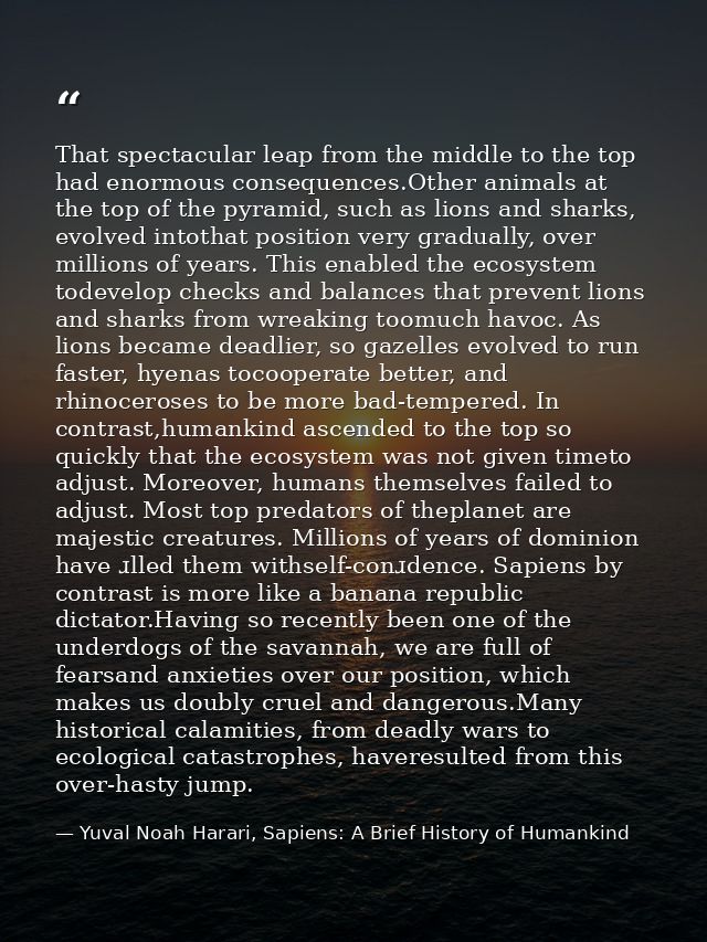 That spectacular leap from the middle to the top had enormous consequences.Other animals at the top of the pyramid, such — Yuval Noah Harari, Sapiens: A Brief History of Humankind