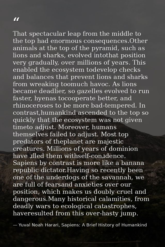 That spectacular leap from the middle to the top had enormous consequences.Other animals at the top of the pyramid, such — Yuval Noah Harari, Sapiens: A Brief History of Humankind