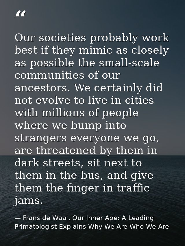 Our societies probably work best if they mimic as closely as possible the small-scale communities of our ancestors. We c — Frans de Waal, Our Inner Ape: A Leading Primatologist Explains Why We Are Who We Are