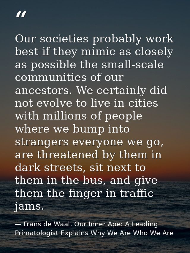 Our societies probably work best if they mimic as closely as possible the small-scale communities of our ancestors. We c — Frans de Waal, Our Inner Ape: A Leading Primatologist Explains Why We Are Who We Are