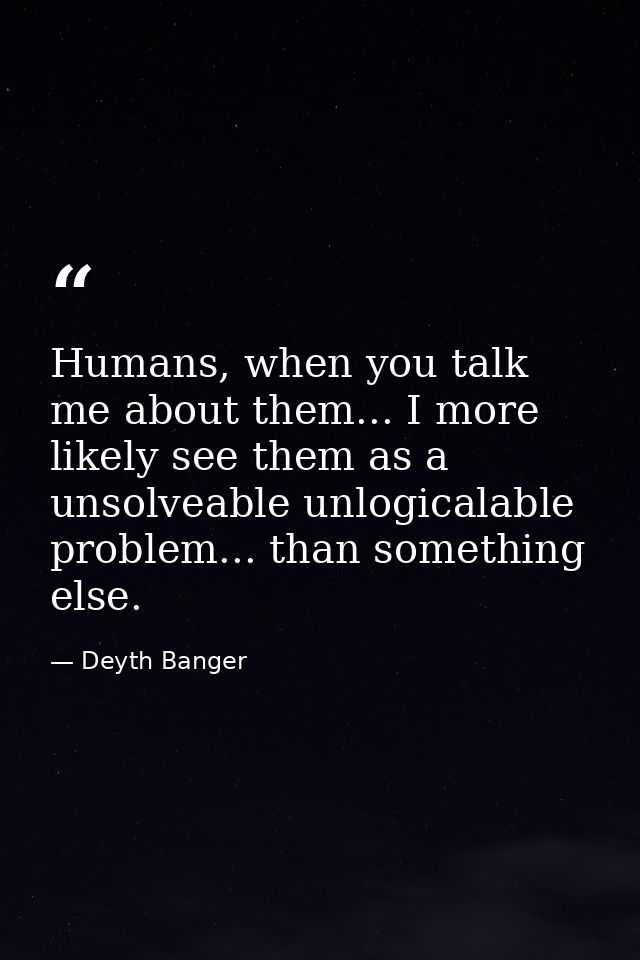 Humans, when you talk me about them... I more likely see them as a unsolveable unlogicalable problem... than something e — Deyth Banger