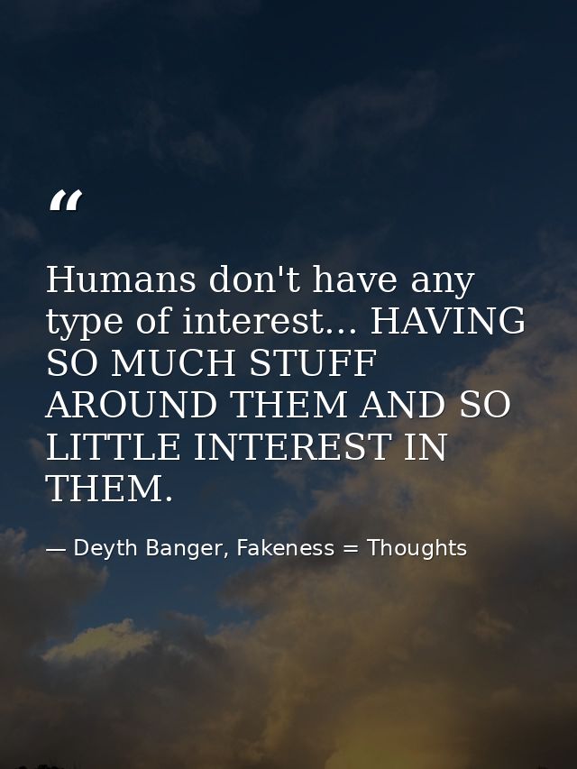 Humans don't have any type of interest... HAVING SO MUCH STUFF AROUND THEM AND SO LITTLE INTEREST IN THEM. — Deyth Banger, Fakeness = Thoughts