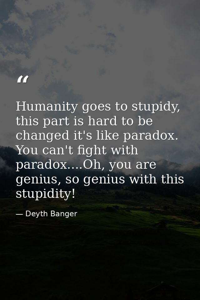 Humanity goes to stupidy, this part is hard to be changed it's like paradox. You can't fight with paradox....Oh, you are — Deyth Banger