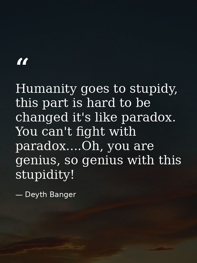 Humanity goes to stupidy, this part is hard to be changed it's like paradox. You can't fight with paradox....Oh, you are — Deyth Banger