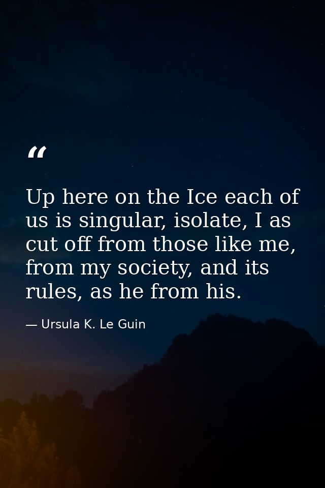 Up here on the Ice each of us is singular, isolate, I as cut off from those like me, from my society, and its rules, as  — Ursula K. Le Guin