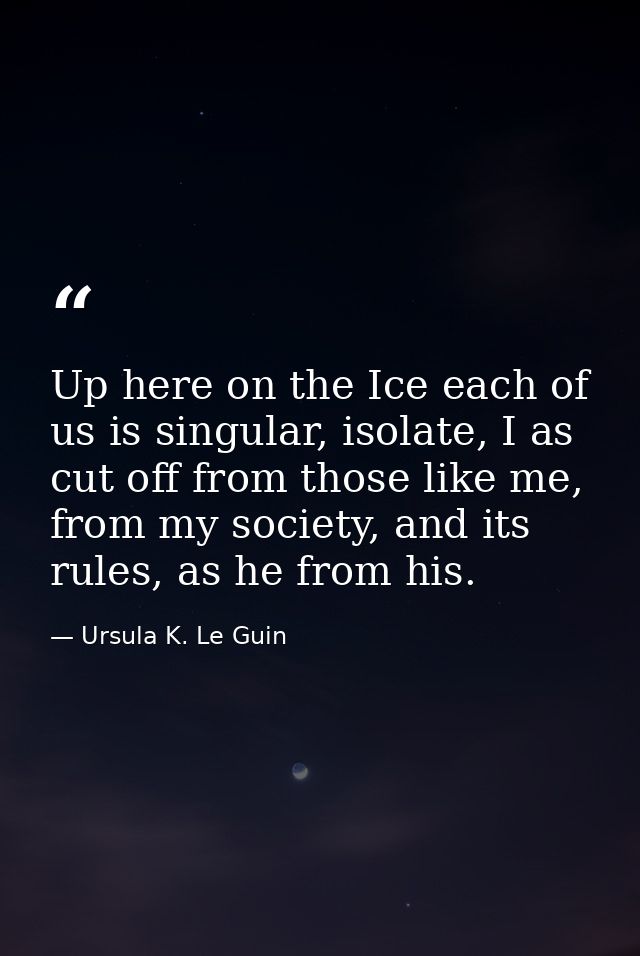 Up here on the Ice each of us is singular, isolate, I as cut off from those like me, from my society, and its rules, as  — Ursula K. Le Guin