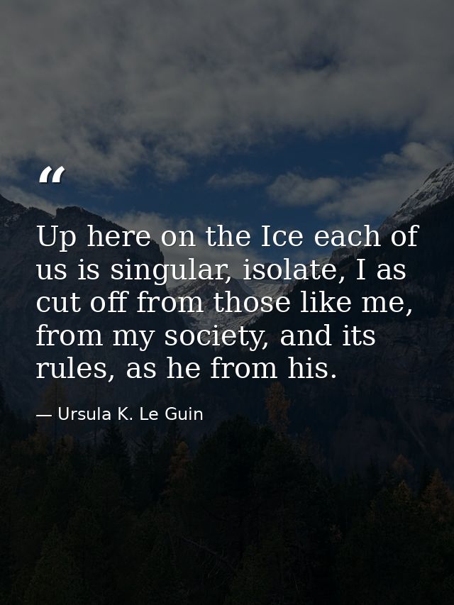 Up here on the Ice each of us is singular, isolate, I as cut off from those like me, from my society, and its rules, as  — Ursula K. Le Guin