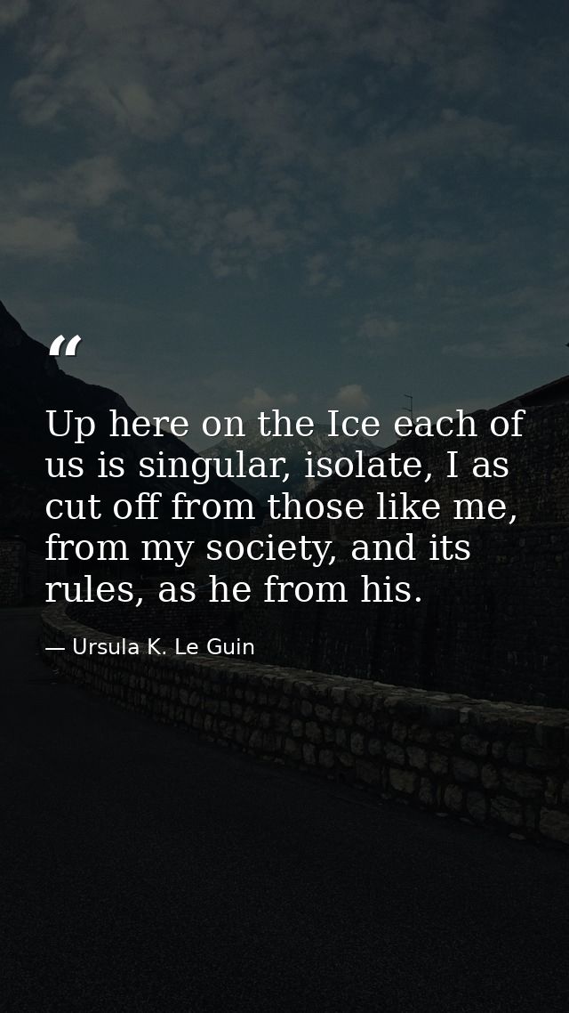 Up here on the Ice each of us is singular, isolate, I as cut off from those like me, from my society, and its rules, as  — Ursula K. Le Guin