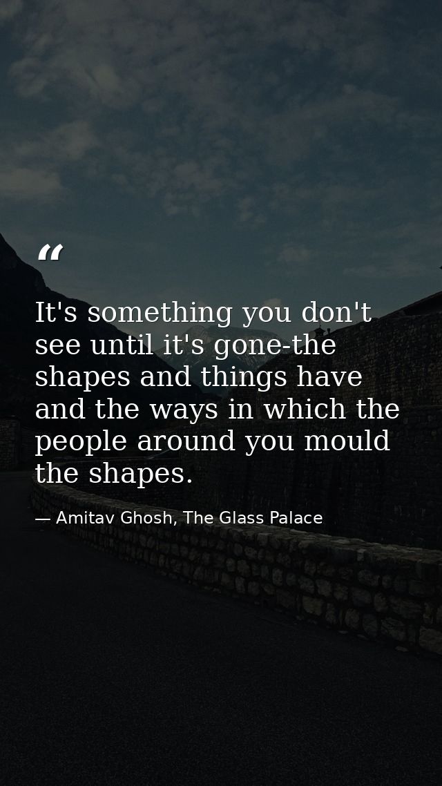 It's something you don't see until it's gone-the shapes and things have and the ways in which the people around you moul — Amitav Ghosh, The Glass Palace