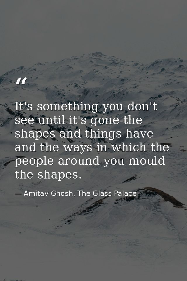 It's something you don't see until it's gone-the shapes and things have and the ways in which the people around you moul — Amitav Ghosh, The Glass Palace