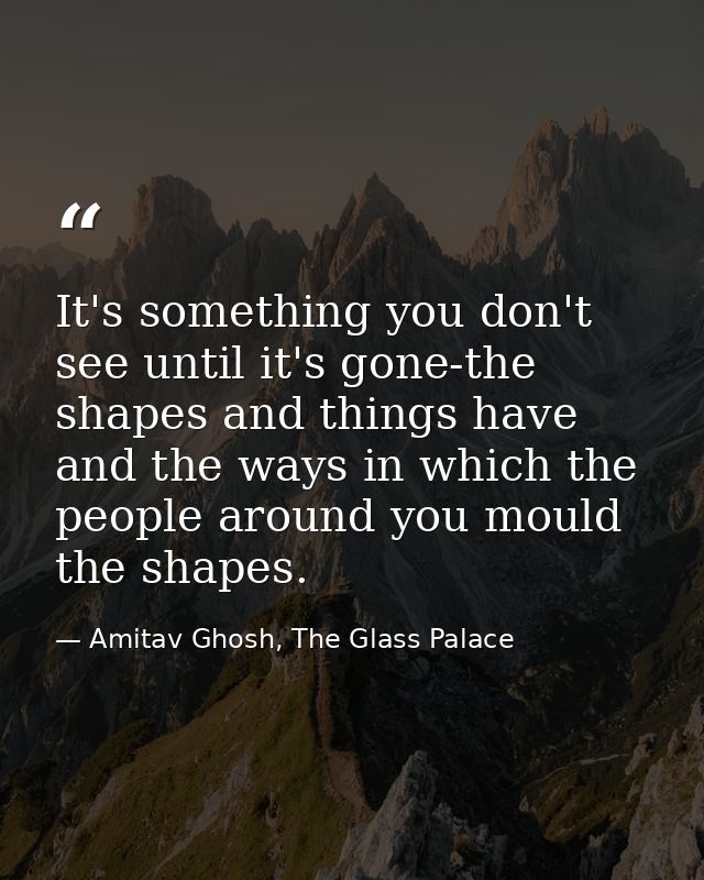 It's something you don't see until it's gone-the shapes and things have and the ways in which the people around you moul — Amitav Ghosh, The Glass Palace