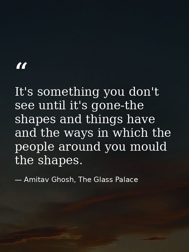 It's something you don't see until it's gone-the shapes and things have and the ways in which the people around you moul — Amitav Ghosh, The Glass Palace