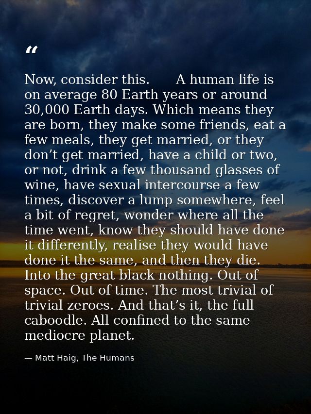 Now, consider this.　　A human life is on average 80 Earth years or around 30,000 Earth days. Which means they are born, t — Matt Haig, The Humans