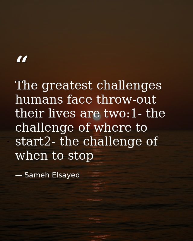 The greatest challenges humans face throw-out their lives are two:1- the challenge of where to start2- the challenge of  — Sameh Elsayed