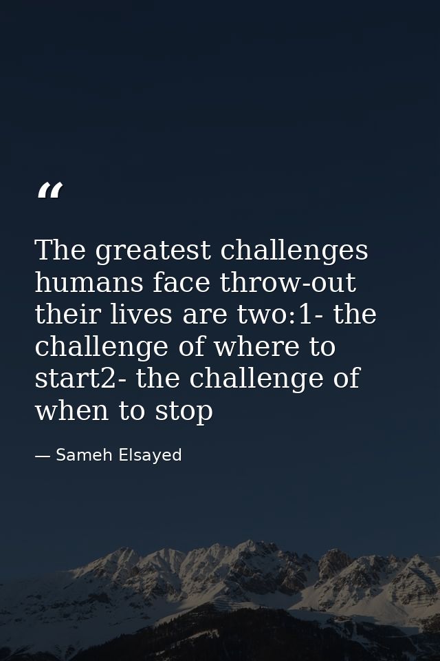 The greatest challenges humans face throw-out their lives are two:1- the challenge of where to start2- the challenge of  — Sameh Elsayed