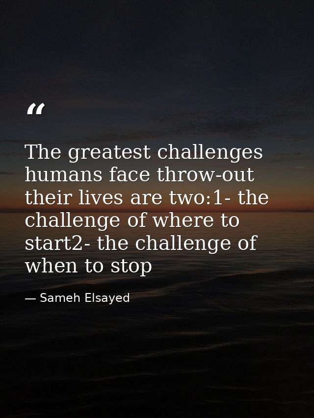 The greatest challenges humans face throw-out their lives are two:1- the challenge of where to start2- the challenge of  — Sameh Elsayed