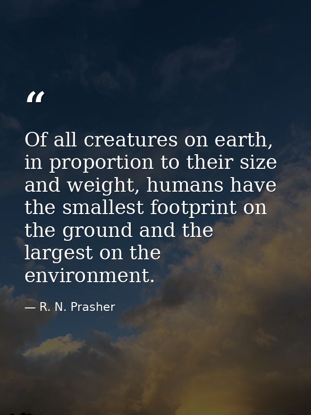 Of all creatures on earth, in proportion to their size and weight, humans have the smallest footprint on the ground and  — R. N. Prasher