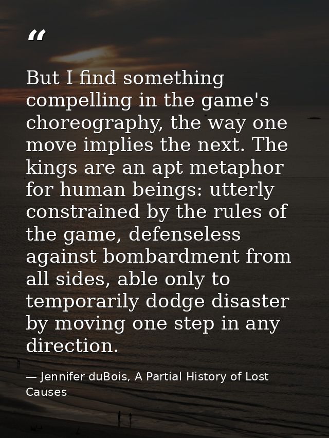 But I find something compelling in the game's choreography, the way one move implies the next. The kings are an apt meta — Jennifer duBois, A Partial History of Lost Causes