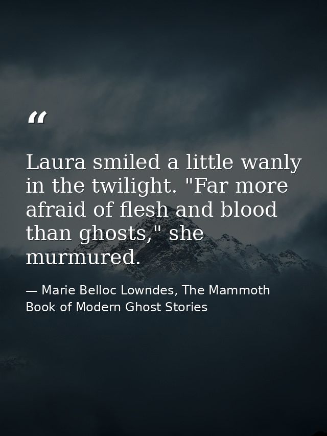 Laura smiled a little wanly in the twilight. "Far more afraid of flesh and blood than ghosts," she murmured. — Marie Belloc Lowndes, The Mammoth Book of Modern Ghost Stories