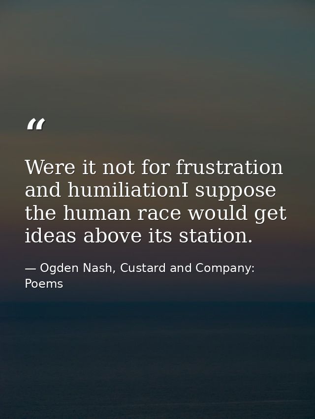 Were it not for frustration and humiliationI suppose the human race would get ideas above its station. — Ogden Nash, Custard and Company: Poems