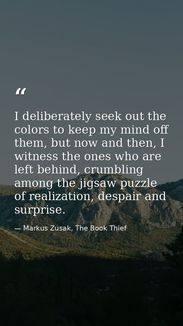 I deliberately seek out the colors to keep my mind off them, but now and then, I witness the ones who are left behind, c — Markus Zusak, The Book Thief