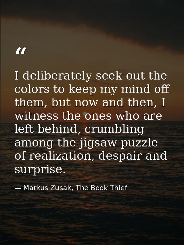 I deliberately seek out the colors to keep my mind off them, but now and then, I witness the ones who are left behind, c — Markus Zusak, The Book Thief