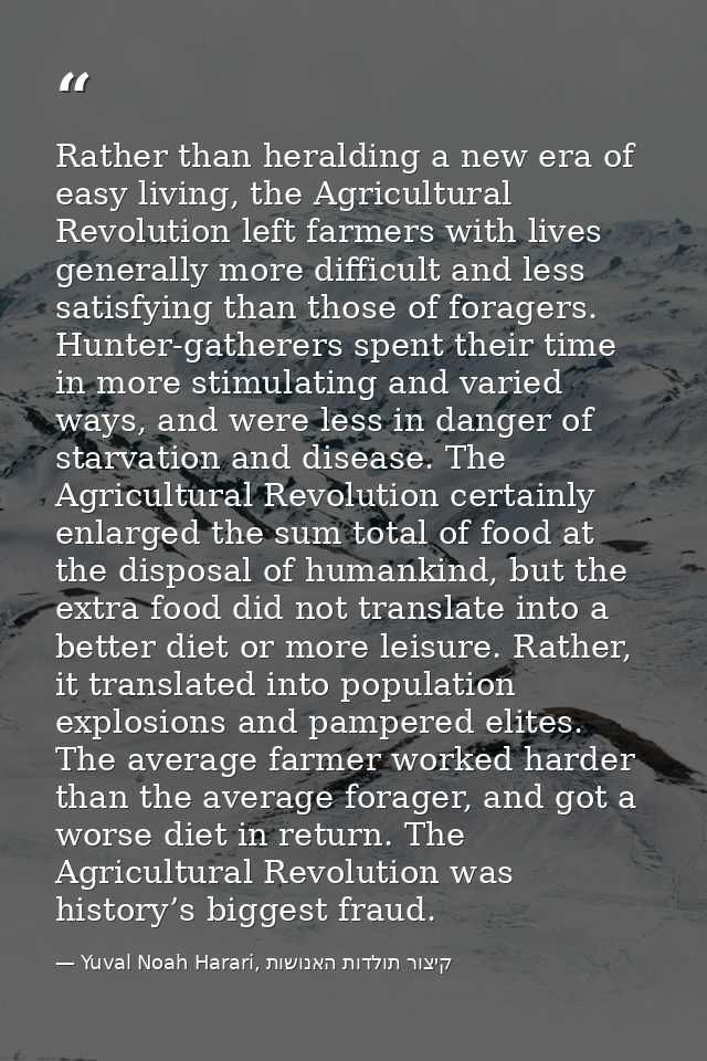 Rather than heralding a new era of easy living, the Agricultural Revolution left farmers with lives generally more diffi — Yuval Noah Harari, קיצור תולדות האנושות