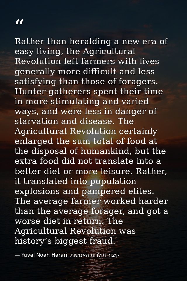 Rather than heralding a new era of easy living, the Agricultural Revolution left farmers with lives generally more diffi — Yuval Noah Harari, קיצור תולדות האנושות