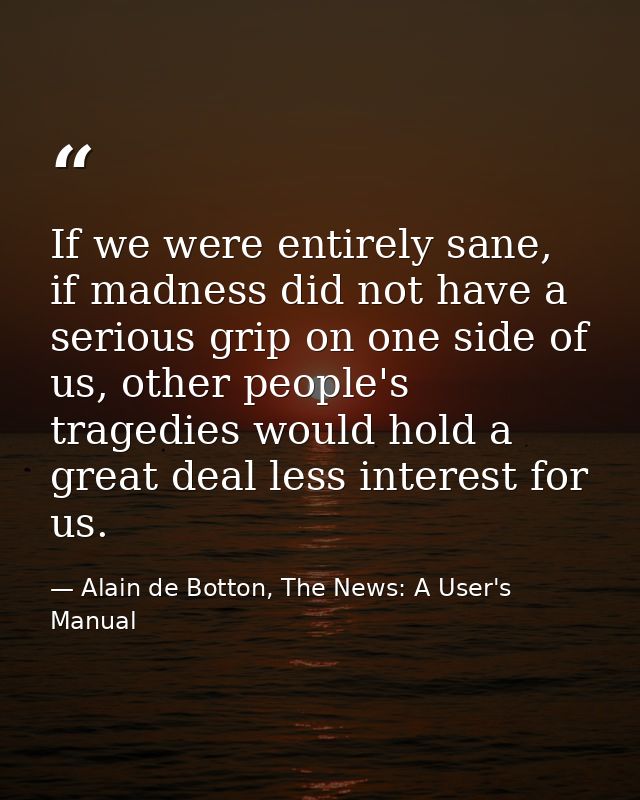 If we were entirely sane, if madness did not have a serious grip on one side of us, other people's tragedies would hold  — Alain de Botton, The News: A User's Manual