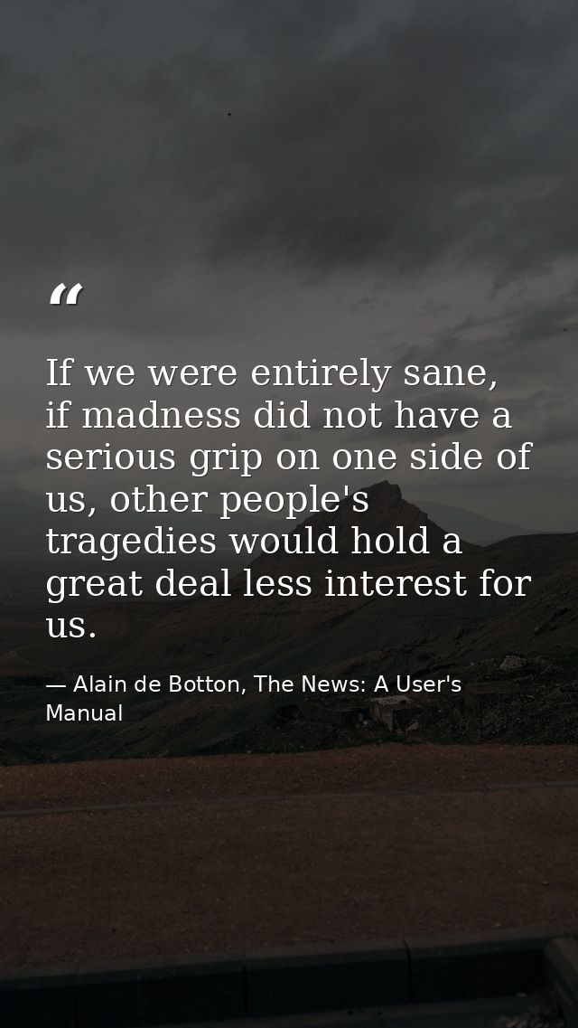 If we were entirely sane, if madness did not have a serious grip on one side of us, other people's tragedies would hold  — Alain de Botton, The News: A User's Manual