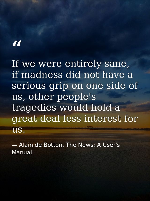 If we were entirely sane, if madness did not have a serious grip on one side of us, other people's tragedies would hold  — Alain de Botton, The News: A User's Manual