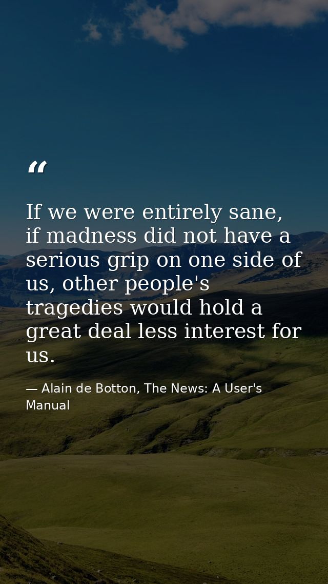 If we were entirely sane, if madness did not have a serious grip on one side of us, other people's tragedies would hold  — Alain de Botton, The News: A User's Manual