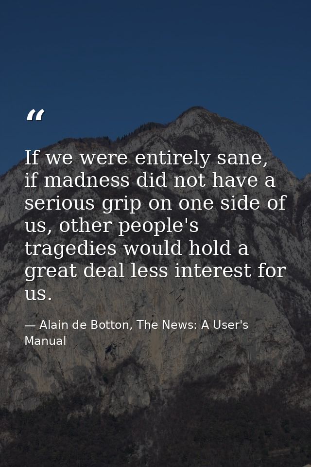 If we were entirely sane, if madness did not have a serious grip on one side of us, other people's tragedies would hold  — Alain de Botton, The News: A User's Manual