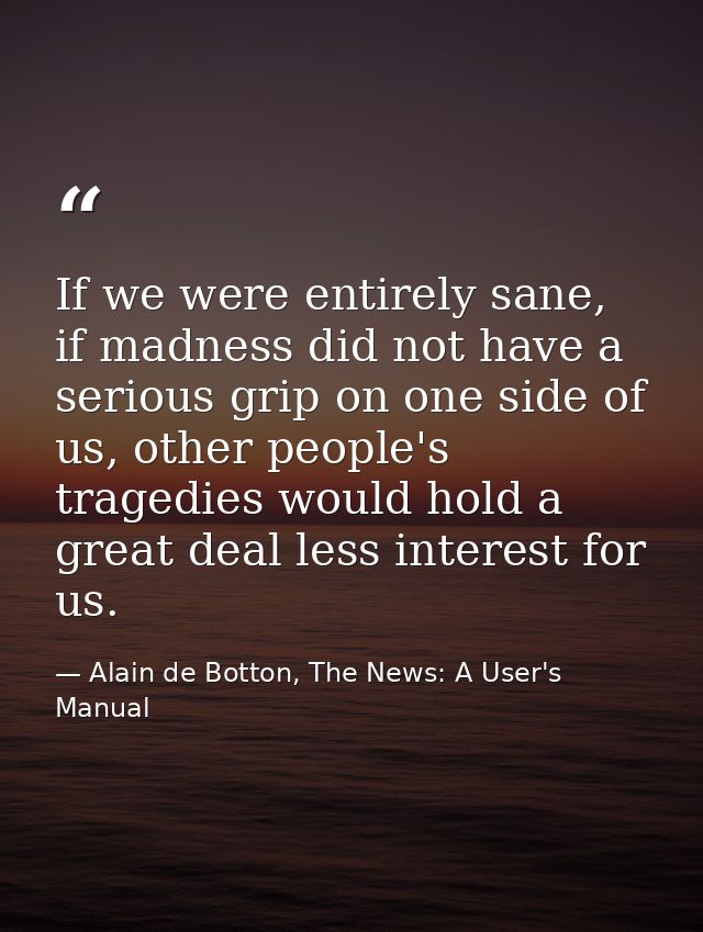 If we were entirely sane, if madness did not have a serious grip on one side of us, other people's tragedies would hold  — Alain de Botton, The News: A User's Manual