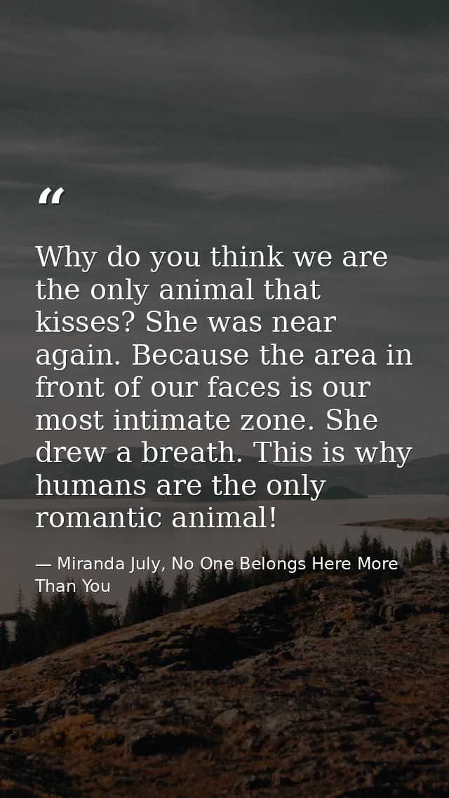 Why do you think we are the only animal that kisses? She was near again. Because the area in front of our faces is our m — Miranda July, No One Belongs Here More Than You