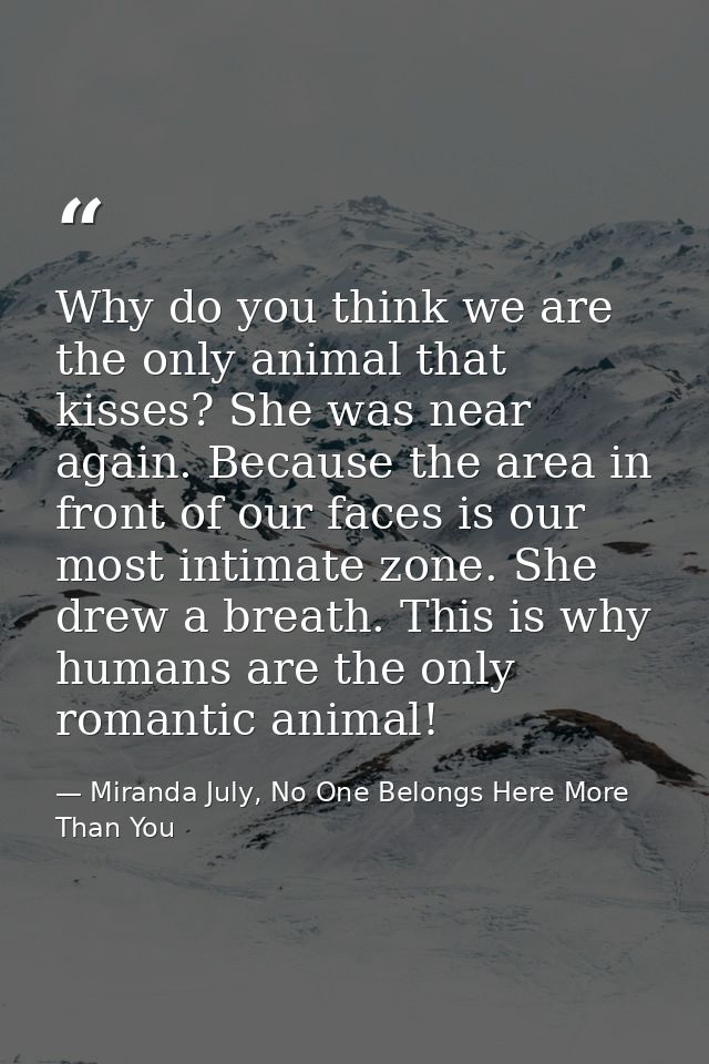 Why do you think we are the only animal that kisses? She was near again. Because the area in front of our faces is our m — Miranda July, No One Belongs Here More Than You