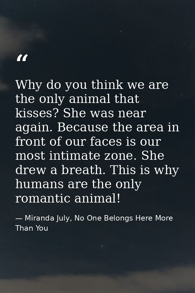 Why do you think we are the only animal that kisses? She was near again. Because the area in front of our faces is our m — Miranda July, No One Belongs Here More Than You
