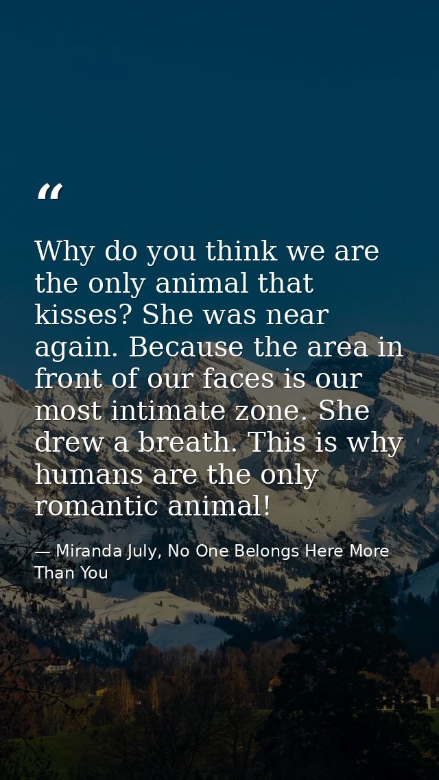 Why do you think we are the only animal that kisses? She was near again. Because the area in front of our faces is our m — Miranda July, No One Belongs Here More Than You
