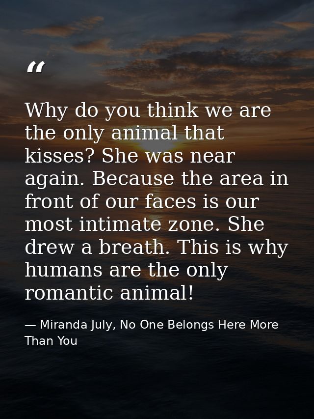 Why do you think we are the only animal that kisses? She was near again. Because the area in front of our faces is our m — Miranda July, No One Belongs Here More Than You