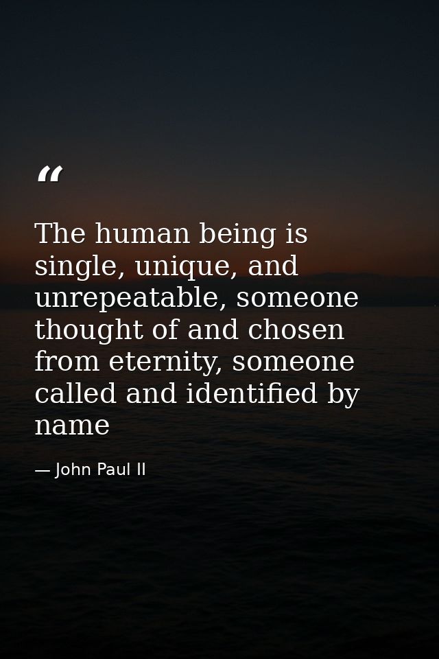 The human being is single, unique, and unrepeatable, someone thought of and chosen from eternity, someone called and ide — John Paul II