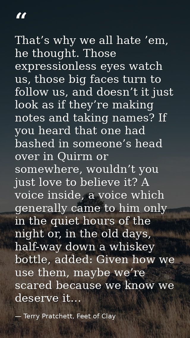 That’s why we all hate ’em, he thought. Those expressionless eyes watch us, those big faces turn to follow us, and doesn — Terry Pratchett, Feet of Clay