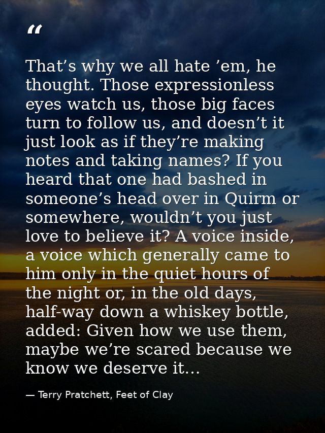 That’s why we all hate ’em, he thought. Those expressionless eyes watch us, those big faces turn to follow us, and doesn — Terry Pratchett, Feet of Clay