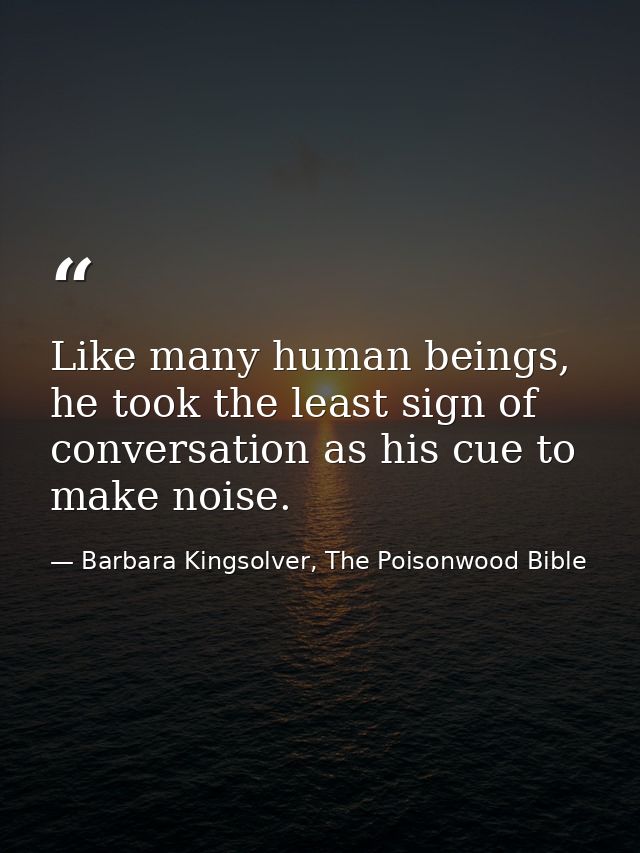 Like many human beings, he took the least sign of conversation as his cue to make noise. — Barbara Kingsolver, The Poisonwood Bible